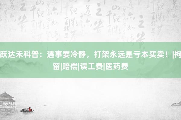 跃达禾科普：遇事要冷静，打架永远是亏本买卖！|拘留|赔偿|误工费|医药费