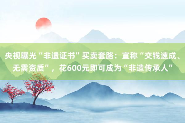 央视曝光“非遗证书”买卖套路：宣称“交钱速成、无需资质”，花600元即可成为“非遗传承人”