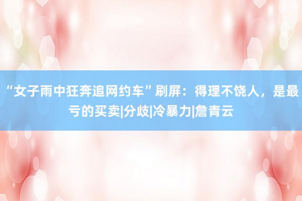 “女子雨中狂奔追网约车”刷屏：得理不饶人，是最亏的买卖|分歧|冷暴力|詹青云