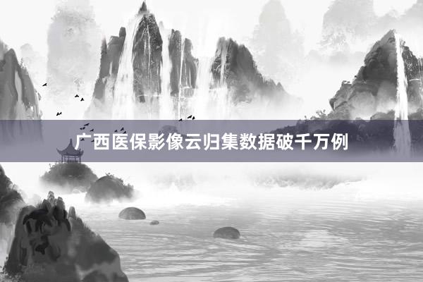广西医保影像云归集数据破千万例