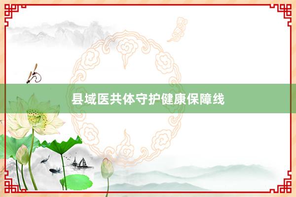 县域医共体守护健康保障线