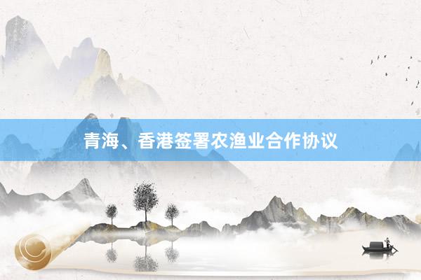 青海、香港签署农渔业合作协议