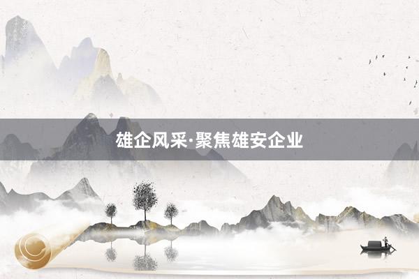 雄企风采·聚焦雄安企业