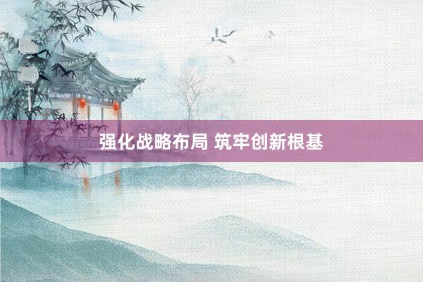 强化战略布局 筑牢创新根基