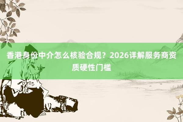 香港身份中介怎么核验合规？2026详解服务商资质硬性门槛