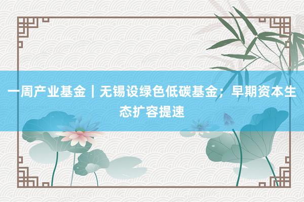 一周产业基金｜无锡设绿色低碳基金；早期资本生态扩容提速