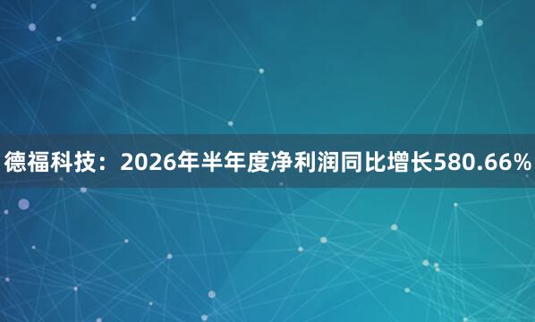 德福科技：2026年半年度净利润同比增长580.66%