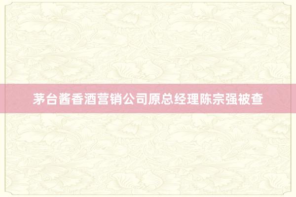 茅台酱香酒营销公司原总经理陈宗强被查