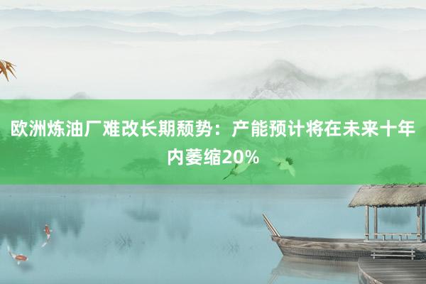 欧洲炼油厂难改长期颓势：产能预计将在未来十年内萎缩20%
