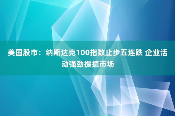美国股市：纳斯达克100指数止步五连跌 企业活动强劲提振市场
