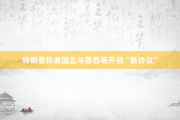 特朗普称美国正与墨西哥开启“新协议”
