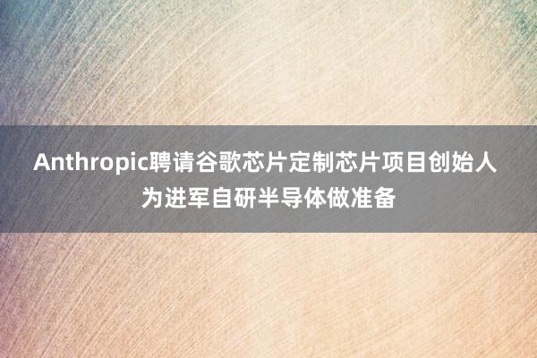Anthropic聘请谷歌芯片定制芯片项目创始人 为进军自研半导体做准备