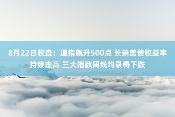 8月22日收盘：道指飙升500点 长端美债收益率持续走高 三大指数周线均录得下跌