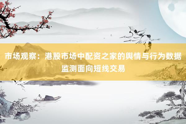 市场观察：港股市场中配资之家的舆情与行为数据监测面向短线交易