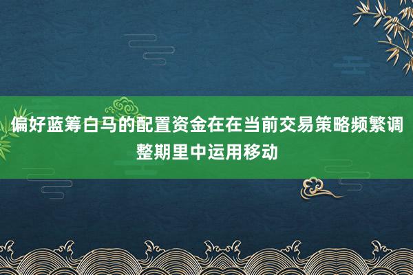 偏好蓝筹白马的配置资金在在当前交易策略频繁调整期里中运用移动