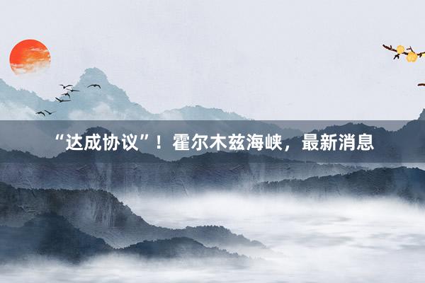 “达成协议”！霍尔木兹海峡，最新消息