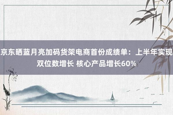 京东晒蓝月亮加码货架电商首份成绩单：上半年实现双位数增长 核心产品增长60%