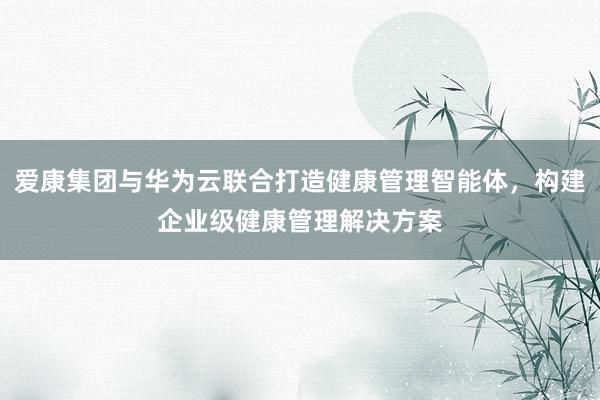 爱康集团与华为云联合打造健康管理智能体，构建企业级健康管理解决方案