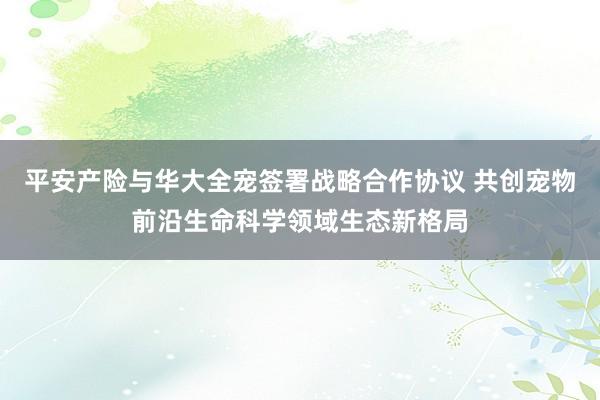 平安产险与华大全宠签署战略合作协议 共创宠物前沿生命科学领域生态新格局