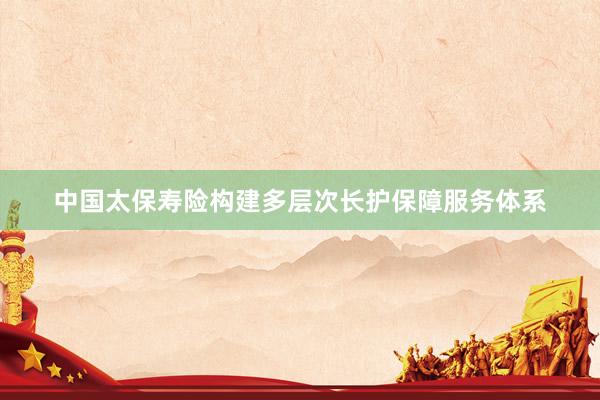 中国太保寿险构建多层次长护保障服务体系