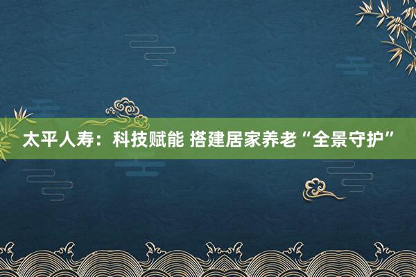 太平人寿：科技赋能 搭建居家养老“全景守护”