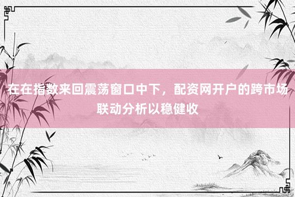 在在指数来回震荡窗口中下，配资网开户的跨市场联动分析以稳健收
