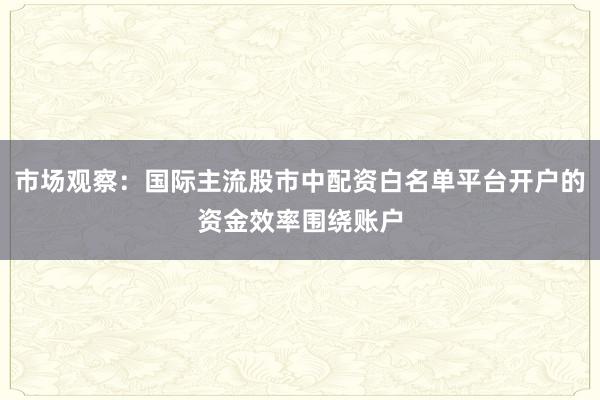 市场观察：国际主流股市中配资白名单平台开户的资金效率围绕账户