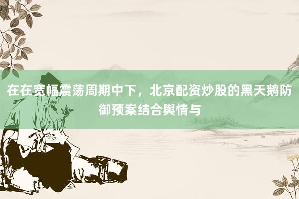 在在宽幅震荡周期中下,北京配资炒股的黑天鹅防御预案结合舆情与