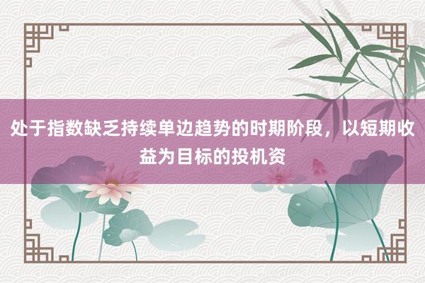 处于指数缺乏持续单边趋势的时期阶段,以短期收益为目标的投机资