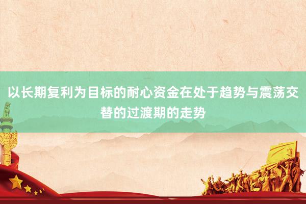 以长期复利为目标的耐心资金在处于趋势与震荡交替的过渡期的走势
