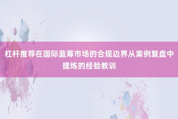 杠杆推荐在国际蓝筹市场的合规边界从案例复盘中提炼的经验教训