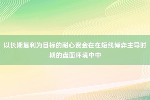 以长期复利为目标的耐心资金在在短线博弈主导时期的盘面环境中中