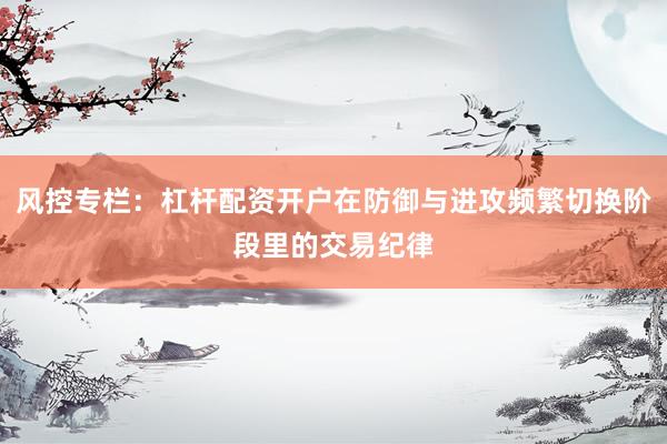 风控专栏:杠杆配资开户在防御与进攻频繁切换阶段里的交易纪律