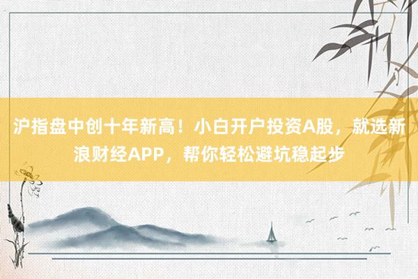 沪指盘中创十年新高！小白开户投资A股，就选新浪财经APP，帮你轻松避坑稳起步