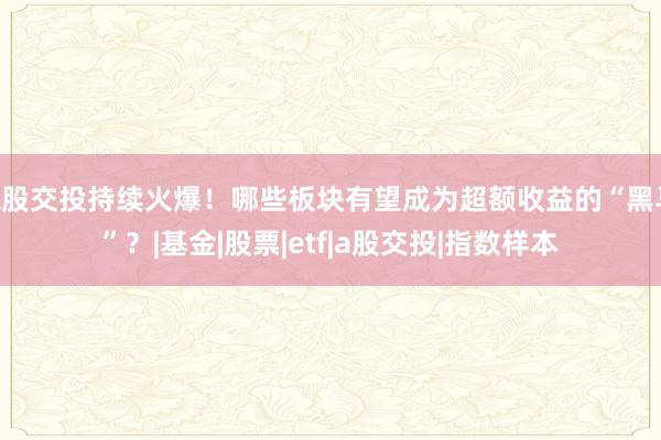 A股交投持续火爆！哪些板块有望成为超额收益的“黑马”？|基金|股票|etf|a股交投|指数样本
