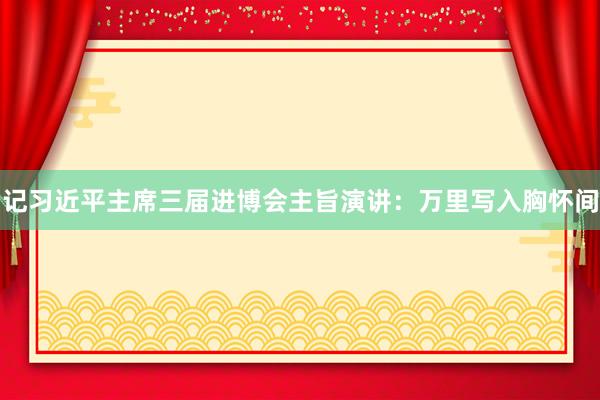 记习近平主席三届进博会主旨演讲：万里写入胸怀间