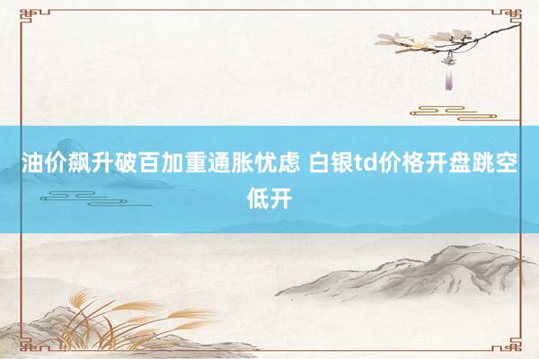 油价飙升破百加重通胀忧虑 白银td价格开盘跳空低开
