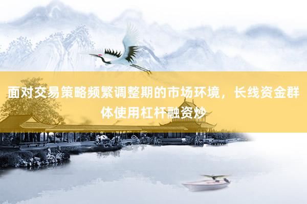 面对交易策略频繁调整期的市场环境，长线资金群体使用杠杆融资炒