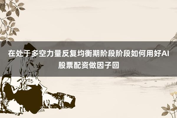 在处于多空力量反复均衡期阶段阶段如何用好AI股票配资做因子回