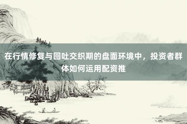 在行情修复与回吐交织期的盘面环境中，投资者群体如何运用配资推