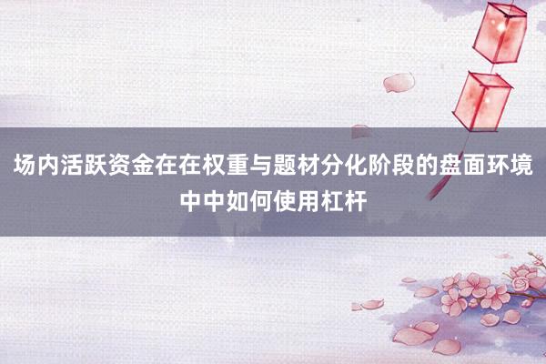 场内活跃资金在在权重与题材分化阶段的盘面环境中中如何使用杠杆