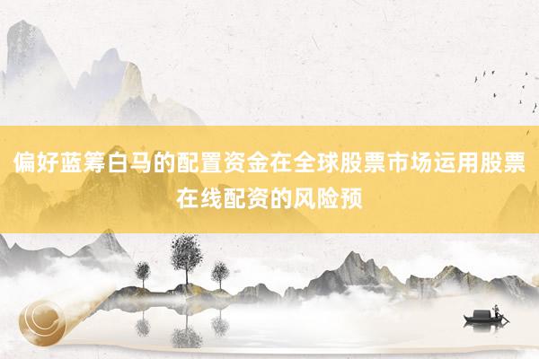 偏好蓝筹白马的配置资金在全球股票市场运用股票在线配资的风险预
