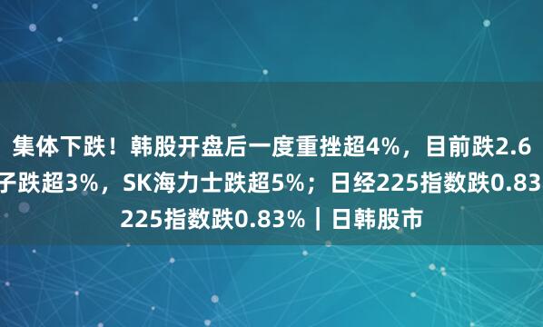 集体下跌！韩股开盘后一度重挫超4%，目前跌2.67%，三星电子跌超3%，SK海力士跌超5%；日经225指数跌0.83%｜日韩股市