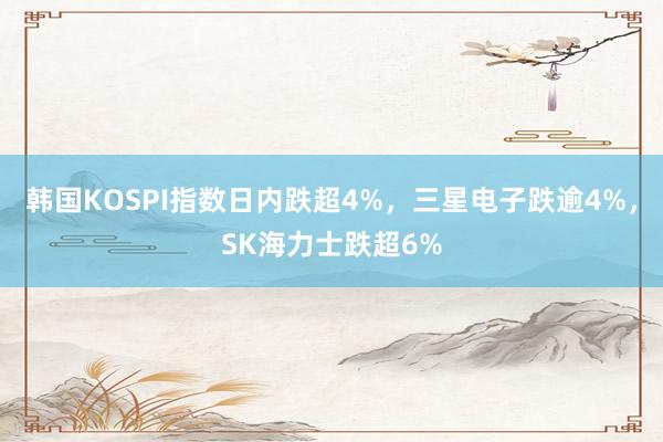 韩国KOSPI指数日内跌超4%，三星电子跌逾4%，SK海力士跌超6%