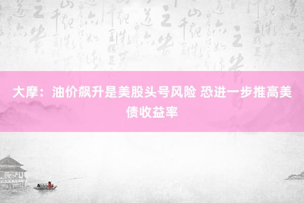 大摩：油价飙升是美股头号风险 恐进一步推高美债收益率