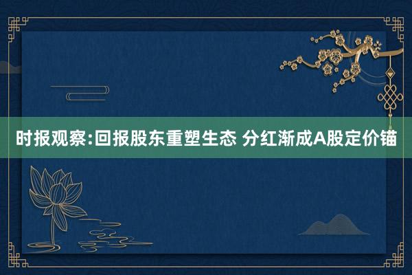 时报观察:回报股东重塑生态 分红渐成A股定价锚