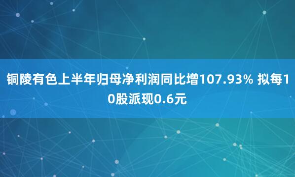 铜陵有色上半年归母净利润同比增107.93% 拟每10股派现0.6元