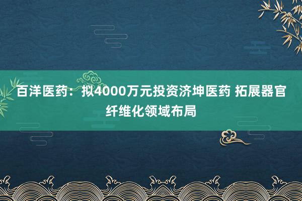 百洋医药：拟4000万元投资济坤医药 拓展器官纤维化领域布局