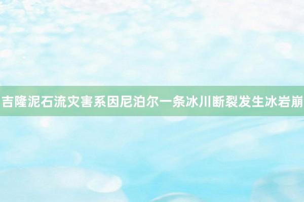 吉隆泥石流灾害系因尼泊尔一条冰川断裂发生冰岩崩