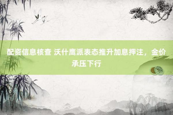 配资信息核查 沃什鹰派表态推升加息押注，金价承压下行